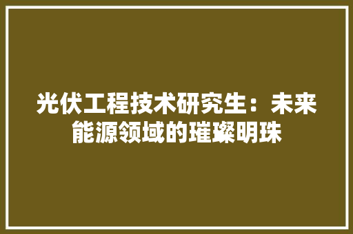 光伏工程技术研究生：未来能源领域的璀璨明珠 家居装修