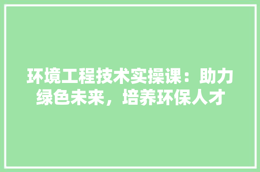 环境工程技术实操课：助力绿色未来，培养环保人才 室内设计