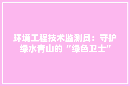 环境工程技术监测员：守护绿水青山的“绿色卫士” 室内设计