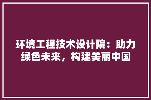 环境工程技术设计院：助力绿色未来，构建美丽中国