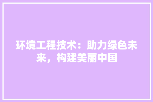 环境工程技术：助力绿色未来，构建美丽中国