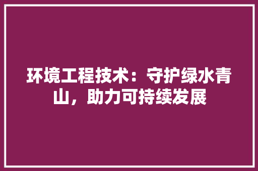 环境工程技术：守护绿水青山，助力可持续发展