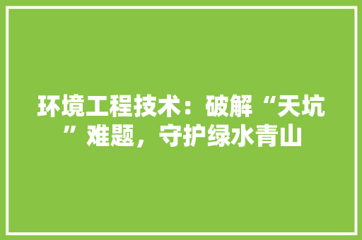 环境工程技术：破解“天坑”难题，守护绿水青山 室内设计
