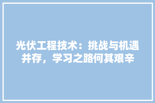 光伏工程技术：挑战与机遇并存，学习之路何其艰辛 家居装修