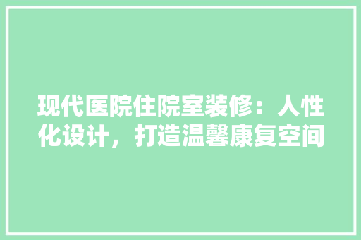 现代医院住院室装修：人性化设计，打造温馨康复空间 室内设计