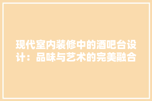 现代室内装修中的酒吧台设计：品味与艺术的完美融合 室内设计