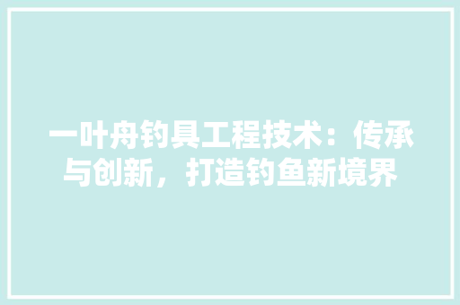 一叶舟钓具工程技术：传承与创新，打造钓鱼新境界