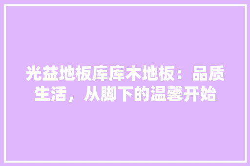 光益地板库库木地板：品质生活，从脚下的温馨开始 家居装修