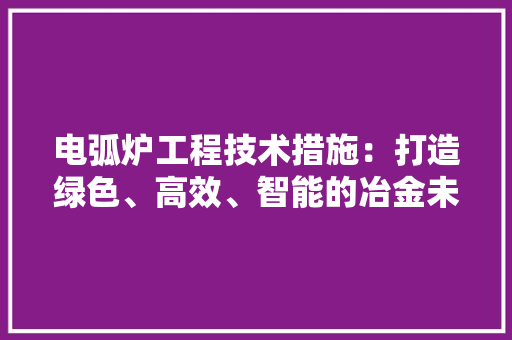 电弧炉工程技术措施：打造绿色、高效、智能的冶金未来 室内设计