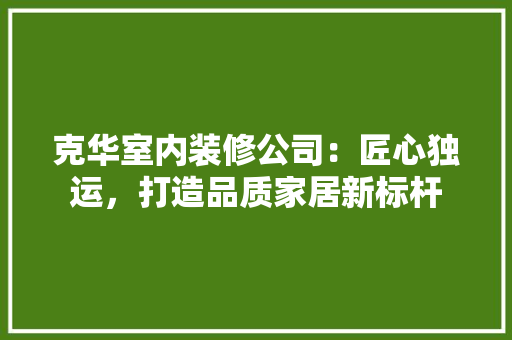 克华室内装修公司：匠心独运，打造品质家居新标杆 家居装修