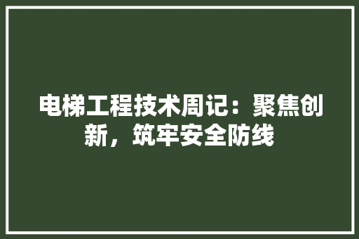 电梯工程技术周记：聚焦创新，筑牢安全防线