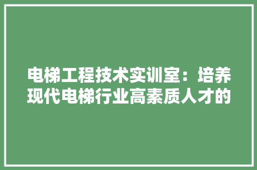 电梯工程技术实训室：培养现代电梯行业高素质人才的重要基地 室内设计