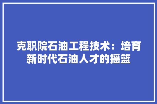 克职院石油工程技术：培育新时代石油人才的摇篮 家居装修