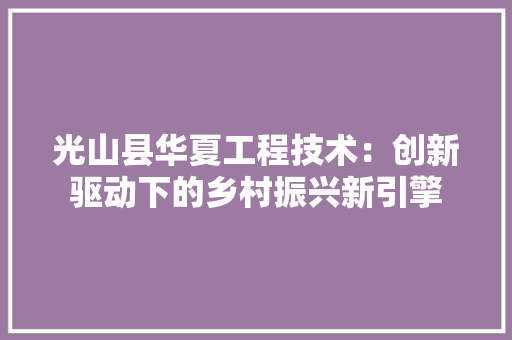 光山县华夏工程技术：创新驱动下的乡村振兴新引擎 家居装修