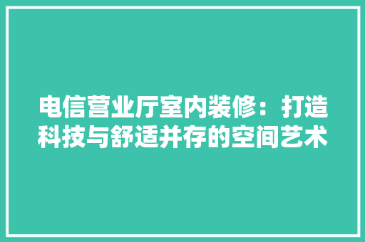 电信营业厅室内装修：打造科技与舒适并存的空间艺术 室内设计