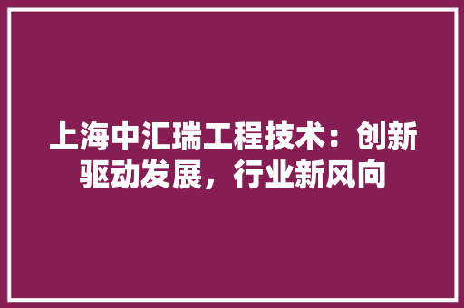 上海中汇瑞工程技术：创新驱动发展，行业新风向 地板材料