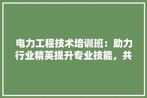 电力工程技术培训班：助力行业精英提升专业技能，共创绿色未来 室内设计