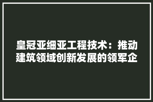 皇冠亚细亚工程技术：推动建筑领域创新发展的领军企业 室内设计