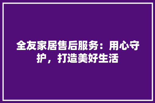 全友家居售后服务：用心守护，打造美好生活 家居装修