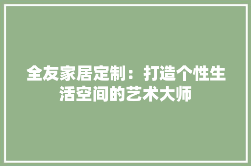 全友家居定制：打造个性生活空间的艺术大师 家居装修