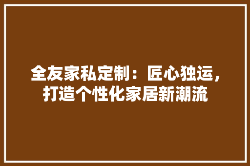 全友家私定制：匠心独运，打造个性化家居新潮流