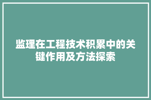 监理在工程技术积累中的关键作用及方法探索