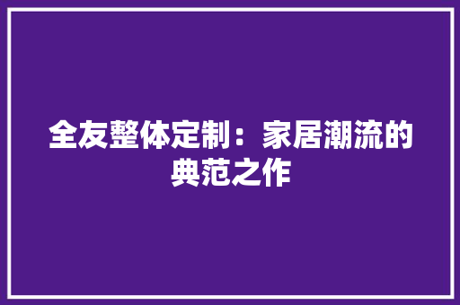 全友整体定制：家居潮流的典范之作 家居装修