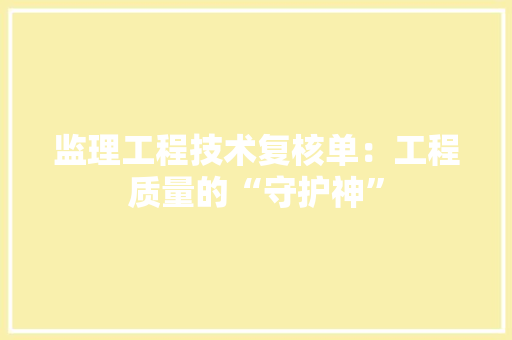 监理工程技术复核单：工程质量的“守护神” 室内设计