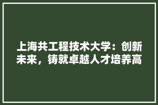 上海共工程技术大学：创新未来，铸就卓越人才培养高地 地板材料