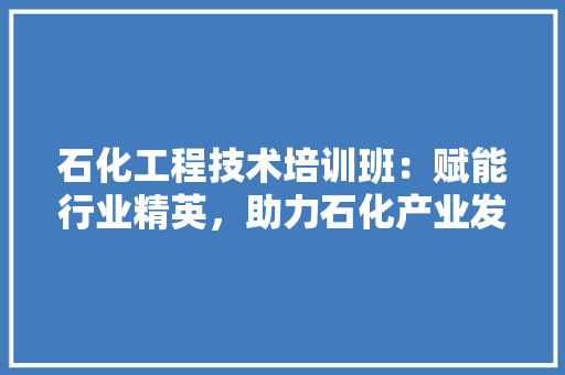 石化工程技术培训班：赋能行业精英，助力石化产业发展 室内设计