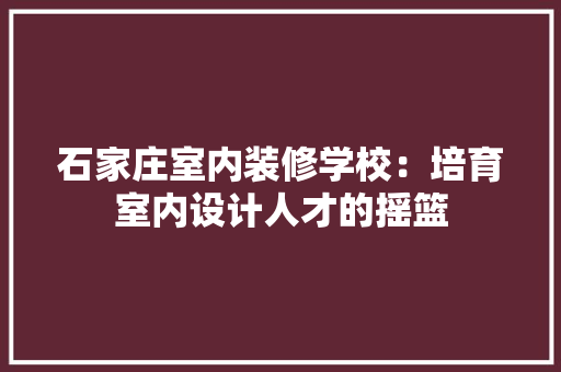 石家庄室内装修学校：培育室内设计人才的摇篮 室内设计