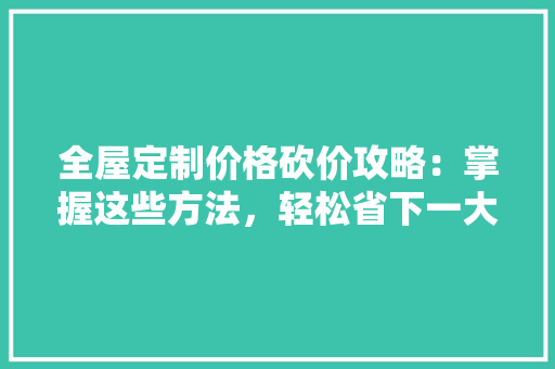 全屋定制价格砍价攻略：掌握这些方法，轻松省下一大笔！ 家居装修