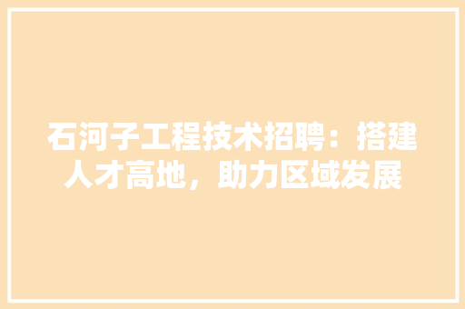 石河子工程技术招聘：搭建人才高地，助力区域发展 室内设计