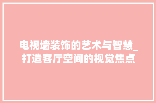 电视墙装饰的艺术与智慧_打造客厅空间的视觉焦点 室内设计