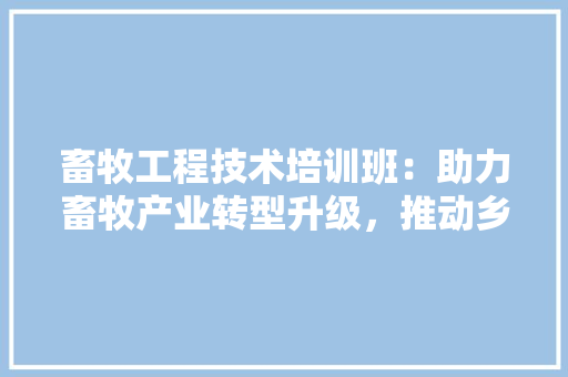 畜牧工程技术培训班：助力畜牧产业转型升级，推动乡村振兴 室内设计
