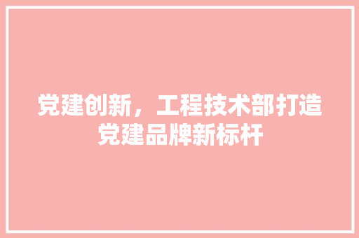 党建创新，工程技术部打造党建品牌新标杆