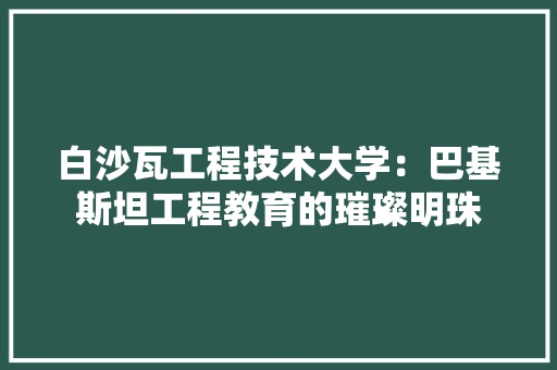 白沙瓦工程技术大学：巴基斯坦工程教育的璀璨明珠 室内设计