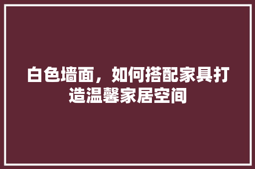 白色墙面，如何搭配家具打造温馨家居空间 室内设计