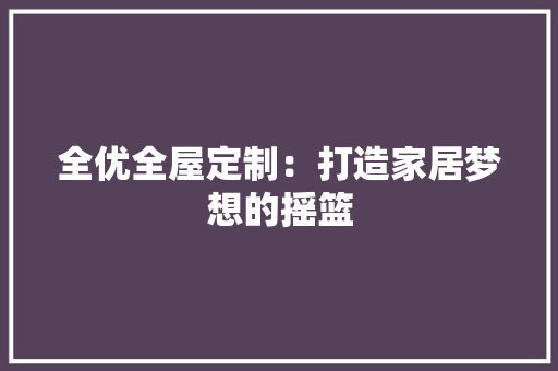 全优全屋定制：打造家居梦想的摇篮 家居装修