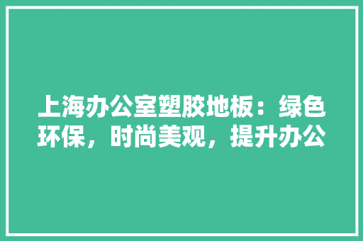 上海办公室塑胶地板：绿色环保，时尚美观，提升办公空间品质 地板材料