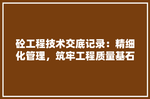 砼工程技术交底记录：精细化管理，筑牢工程质量基石 室内设计