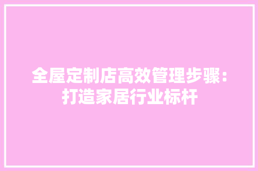 全屋定制店高效管理步骤：打造家居行业标杆 家居装修