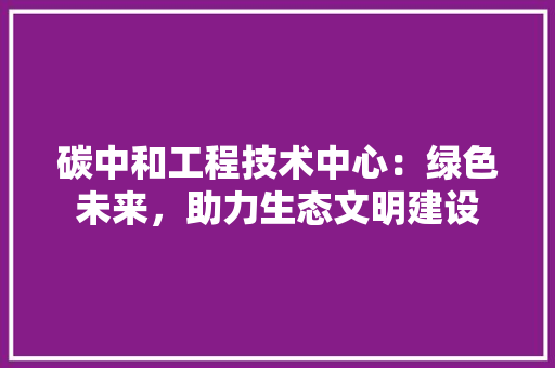 碳中和工程技术中心：绿色未来，助力生态文明建设