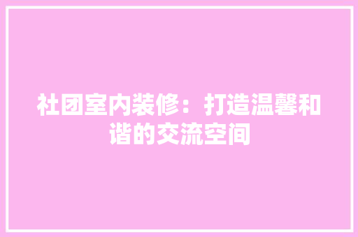 社团室内装修：打造温馨和谐的交流空间 室内设计