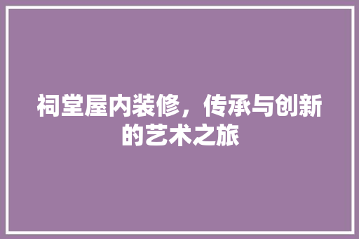 祠堂屋内装修，传承与创新的艺术之旅 室内设计