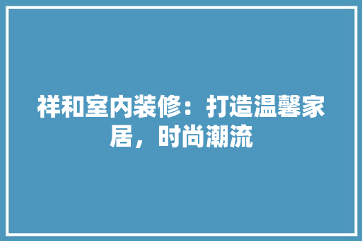 祥和室内装修：打造温馨家居，时尚潮流 室内设计