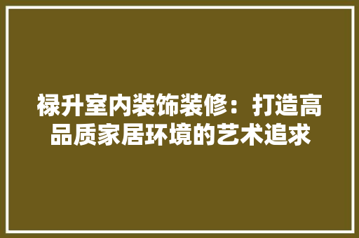 禄升室内装饰装修：打造高品质家居环境的艺术追求