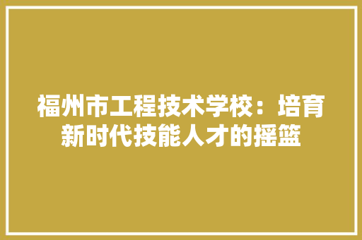 福州市工程技术学校：培育新时代技能人才的摇篮 室内设计
