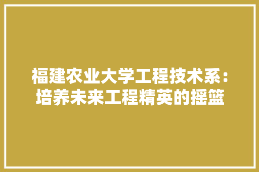 福建农业大学工程技术系：培养未来工程精英的摇篮 室内设计