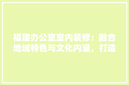 福建办公室室内装修：融合地域特色与文化内涵，打造现代商务空间 室内设计
